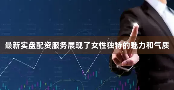 最新实盘配资服务展现了女性独特的魅力和气质