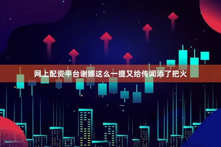 网上配资平台谢娜这么一提又给传闻添了把火