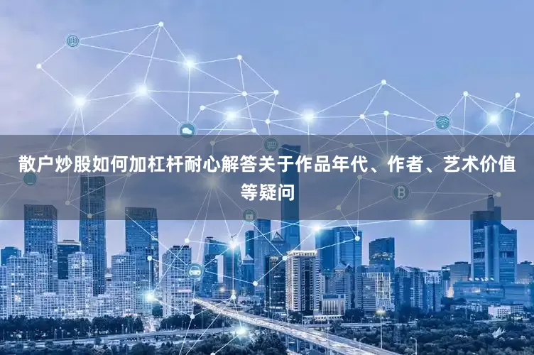 散户炒股如何加杠杆耐心解答关于作品年代、作者、艺术价值等疑问