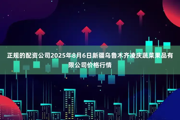 正规的配资公司2025年8月6日新疆乌鲁木齐凌庆蔬菜果品有限公司价格行情