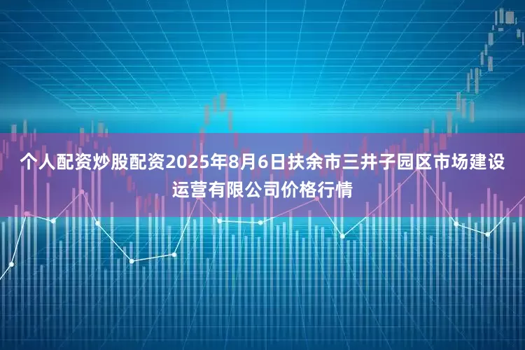 个人配资炒股配资2025年8月6日扶余市三井子园区市场建设运营有限公司价格行情