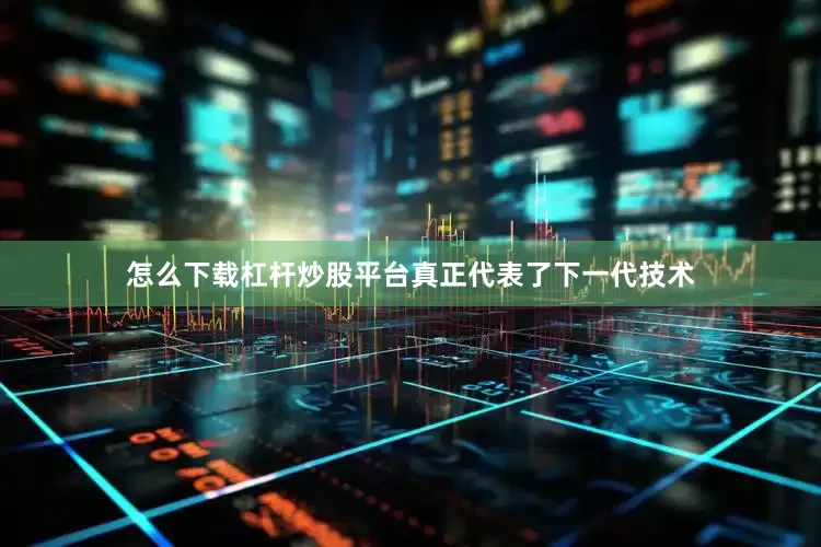 怎么下载杠杆炒股平台真正代表了下一代技术