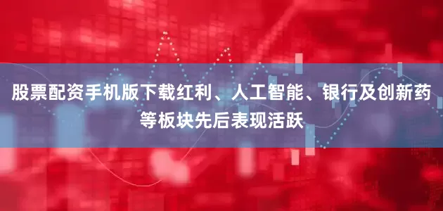 股票配资手机版下载红利、人工智能、银行及创新药等板块先后表现活跃