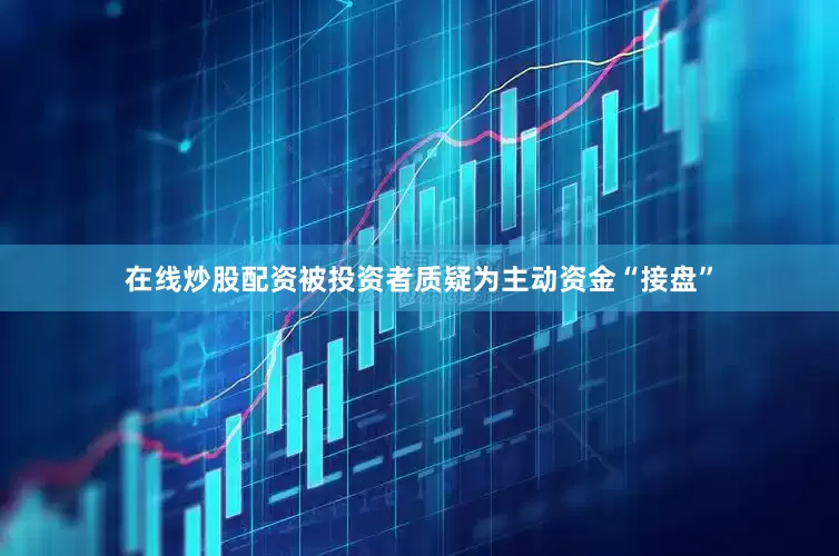 在线炒股配资被投资者质疑为主动资金“接盘”