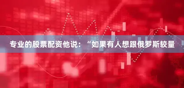 专业的股票配资他说：“如果有人想跟俄罗斯较量
