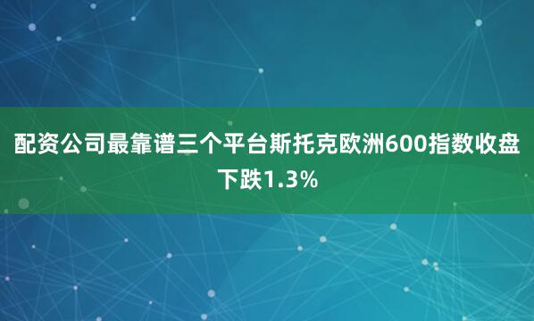 配资公司最靠谱三个平台　　斯托克欧洲600指数收盘下跌1.3%