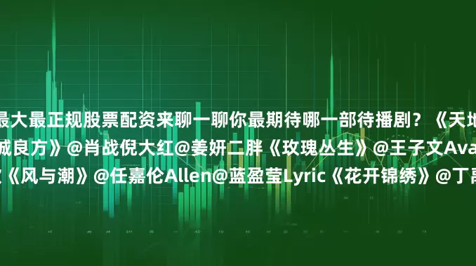 最大最正规股票配资来聊一聊你最期待哪一部待播剧？《天地剑心》@成毅@李一桐Q《小城良方》@肖战倪大红@姜妍二胖《玫瑰丛生》@王子文Ava@摩登兄弟刘宇宁@蒋欣《风与潮》@任嘉伦Allen@蓝盈莹Lyric《花开锦绣》@丁禹兮@邓恩熙《生命树》@杨紫@胡歌《慕胥辞》@Dear-迪丽热巴@陈飞宇Arthur《来战》@鞠婧祎@张云龙mmc《长风起》@李现ing@李一桐Q